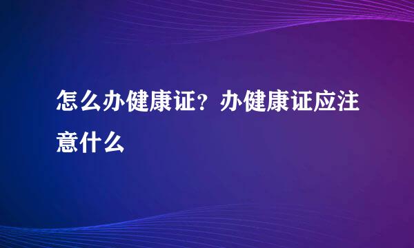 怎么办健康证？办健康证应注意什么