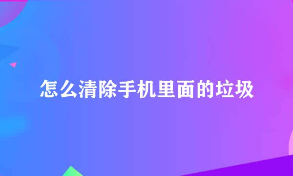 怎么清除手机里面的垃圾