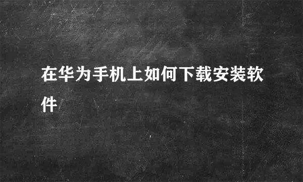 在华为手机上如何下载安装软件