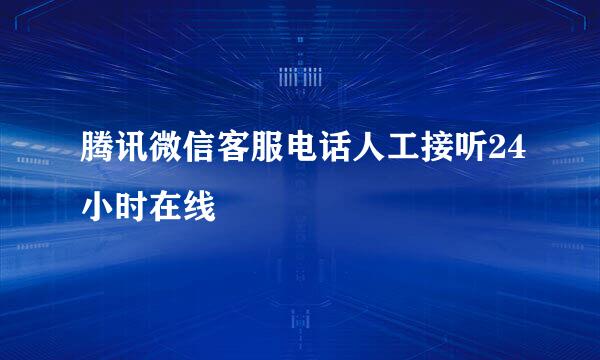 腾讯微信客服电话人工接听24小时在线