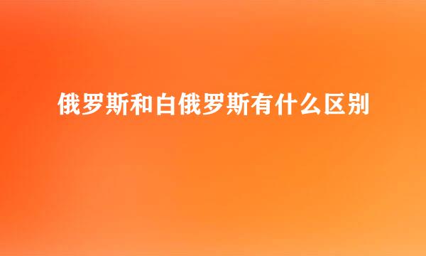 俄罗斯和白俄罗斯有什么区别