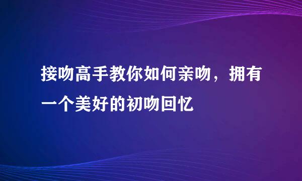 接吻高手教你如何亲吻，拥有一个美好的初吻回忆