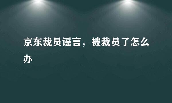 京东裁员谣言，被裁员了怎么办