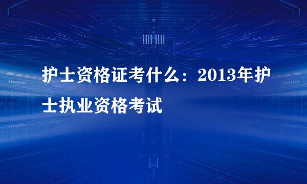 护士资格证考什么：2013年护士执业资格考试