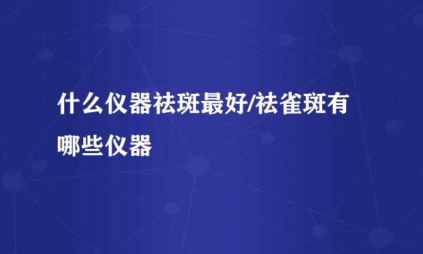 什么仪器祛斑最好/祛雀斑有哪些仪器