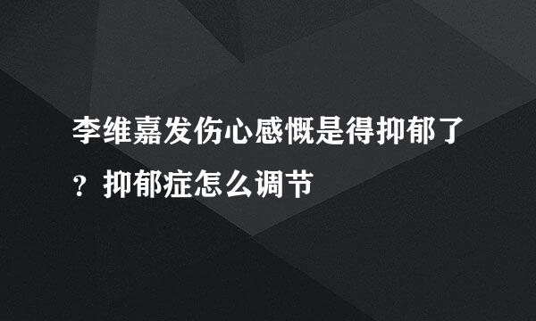 李维嘉发伤心感慨是得抑郁了？抑郁症怎么调节