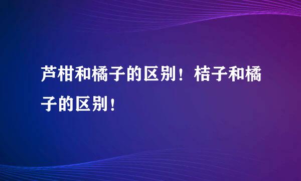 芦柑和橘子的区别！桔子和橘子的区别！