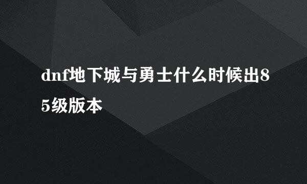 dnf地下城与勇士什么时候出85级版本