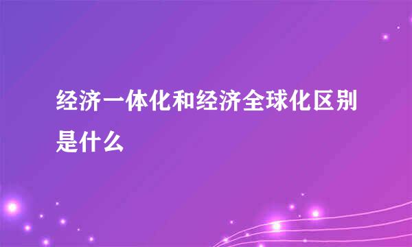 经济一体化和经济全球化区别是什么