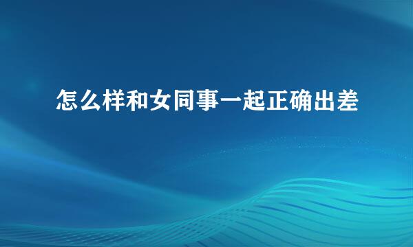 怎么样和女同事一起正确出差