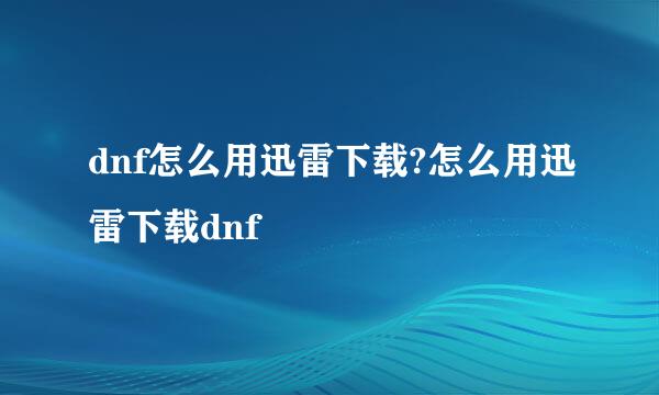 dnf怎么用迅雷下载?怎么用迅雷下载dnf