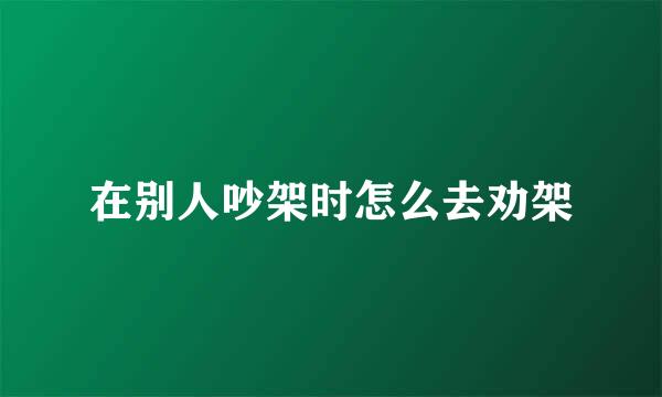 在别人吵架时怎么去劝架