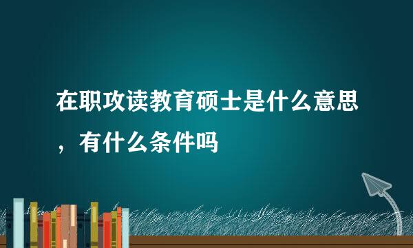 在职攻读教育硕士是什么意思，有什么条件吗