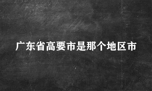 广东省高要市是那个地区市