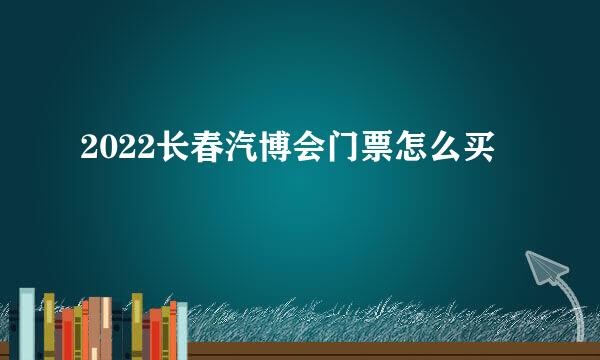 2022长春汽博会门票怎么买