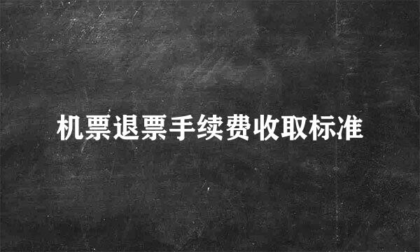 机票退票手续费收取标准