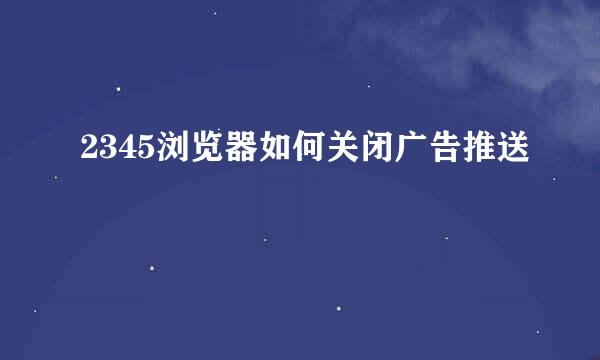 2345浏览器如何关闭广告推送