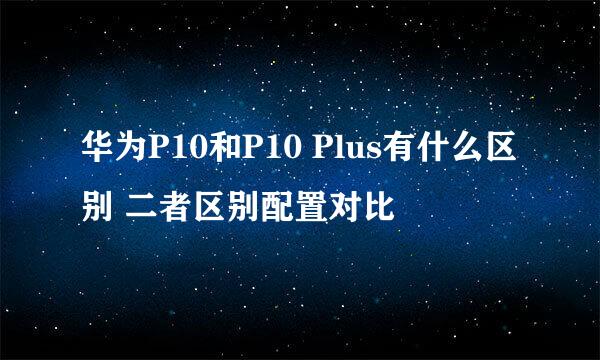 华为P10和P10 Plus有什么区别 二者区别配置对比