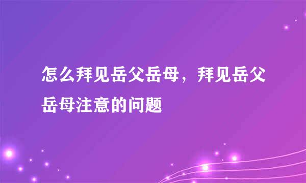 怎么拜见岳父岳母，拜见岳父岳母注意的问题