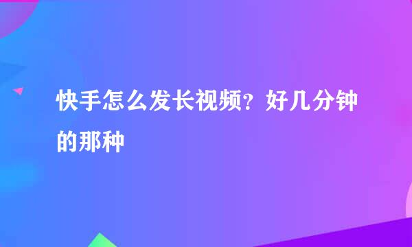 快手怎么发长视频？好几分钟的那种