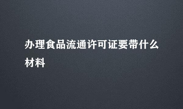 办理食品流通许可证要带什么材料