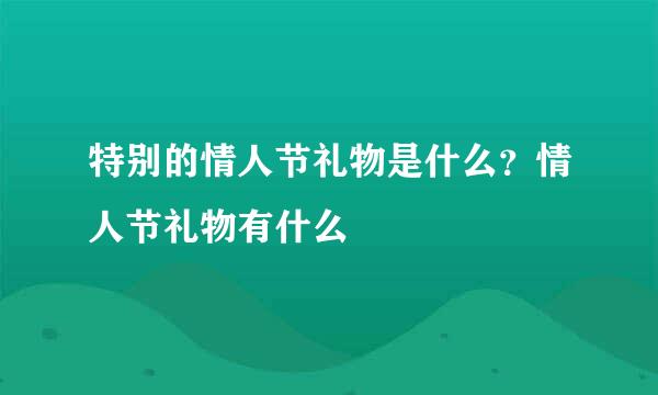 特别的情人节礼物是什么？情人节礼物有什么