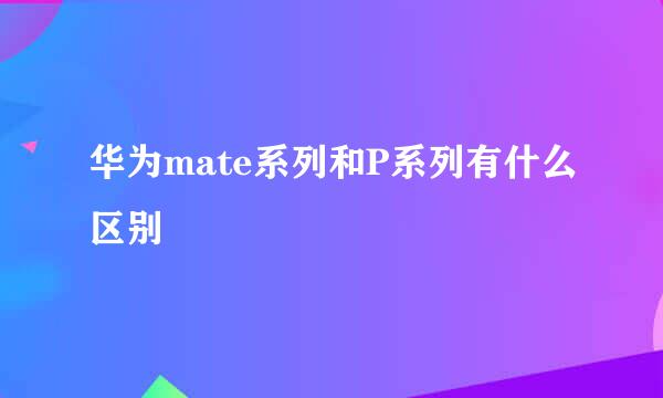 华为mate系列和P系列有什么区别