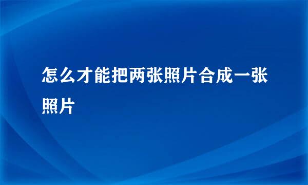 怎么才能把两张照片合成一张照片