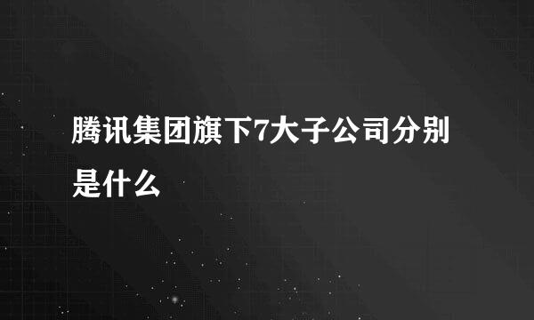 腾讯集团旗下7大子公司分别是什么