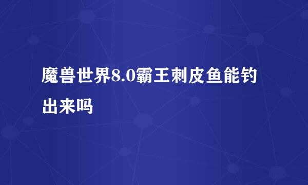 魔兽世界8.0霸王刺皮鱼能钓出来吗