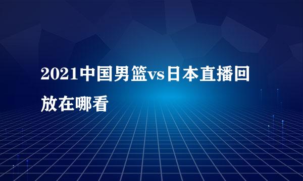 2021中国男篮vs日本直播回放在哪看