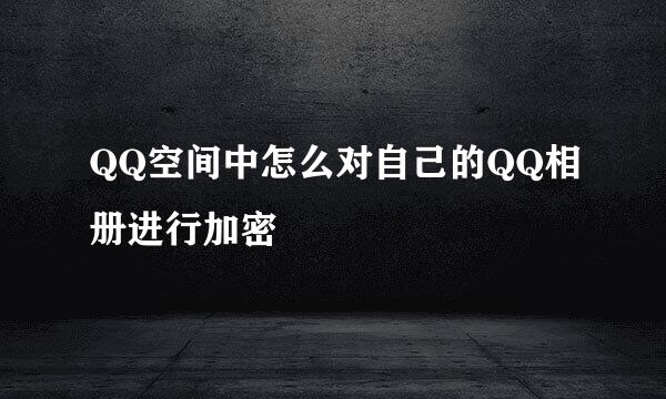 QQ空间中怎么对自己的QQ相册进行加密