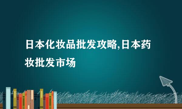 日本化妆品批发攻略,日本药妆批发市场