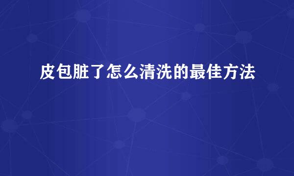 皮包脏了怎么清洗的最佳方法