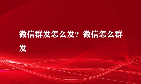 微信群发怎么发？微信怎么群发