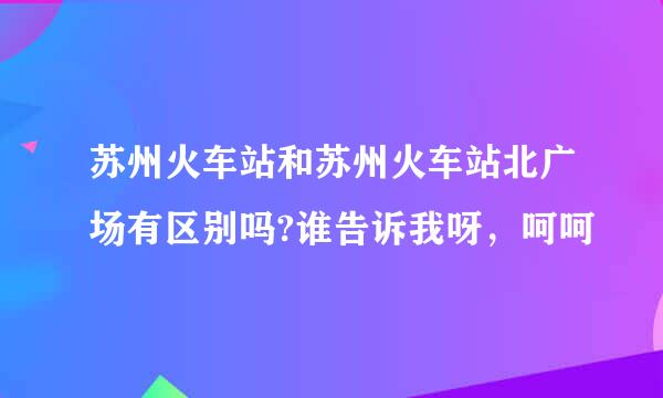 苏州火车站和苏州火车站北广场有区别吗?谁告诉我呀，呵呵