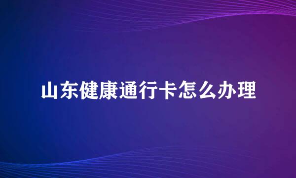 山东健康通行卡怎么办理