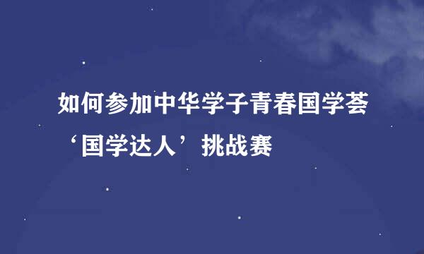 如何参加中华学子青春国学荟‘国学达人’挑战赛