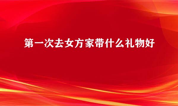 第一次去女方家带什么礼物好