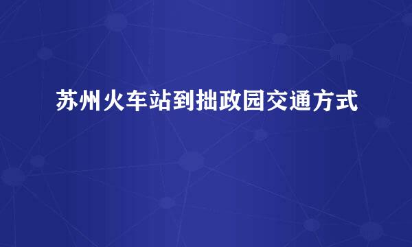 苏州火车站到拙政园交通方式