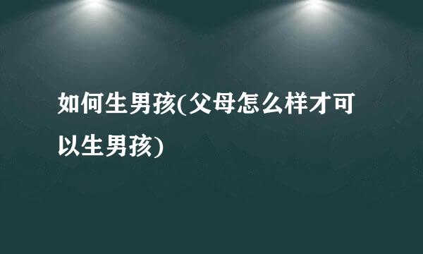 如何生男孩(父母怎么样才可以生男孩)