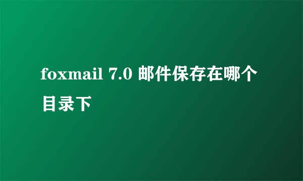 foxmail 7.0 邮件保存在哪个目录下