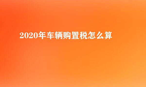 2020年车辆购置税怎么算