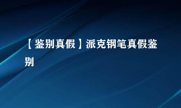 【鉴别真假】派克钢笔真假鉴别