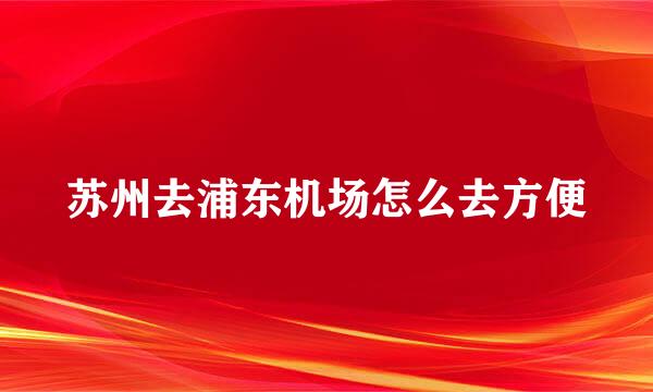 苏州去浦东机场怎么去方便