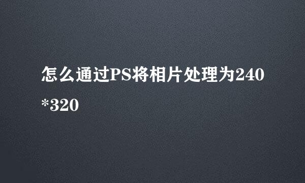 怎么通过PS将相片处理为240*320