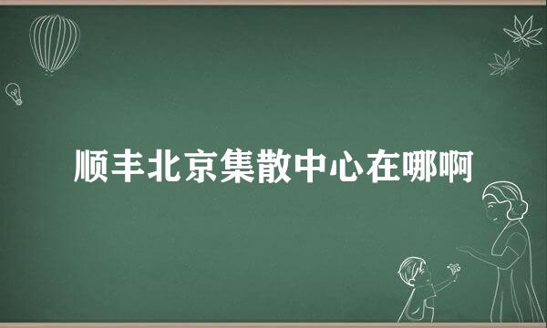 顺丰北京集散中心在哪啊