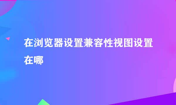 在浏览器设置兼容性视图设置在哪