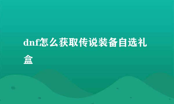 dnf怎么获取传说装备自选礼盒