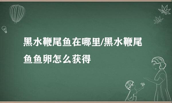 黑水鞭尾鱼在哪里/黑水鞭尾鱼鱼卵怎么获得